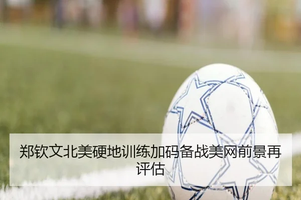 郑钦文北美硬地训练加码备战美网前景再评估